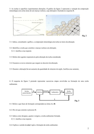 3- As rochas à superfície experimentam alterações. O gráfico da figura 2 representa a variação da composição
mineralógica em certas áreas de um maciço rochoso, cuja alteração é ilustrada no esquema B.




                                                                                                      Fig. 2


3.1- Indica, consultando o gráfico, a composição mineralógica da rocha no início da alteração.


3.2- Identifica a rocha que constitui o maciço rochoso em alteração.
  3.2.1- Justifica a tua resposta


3.3- Refere dois agentes responsáveis pela alteração da rocha considerada


3.4- Enumera os novos minerais que surgem no decorrer da alteração.


3.5- Durante a alteração há um aumento da quantidade de minerais de argila. Justifica esse aumento.




4- O esquema da figura 3 pretende representar sucessivas etapas envolvidas na formação de uma rocha
sedimentar.




                                                                                             Fig. 3
4.1- Refere a que fases de formação correspondem as letras A e B.


4.2- Diz em que consiste o processo B.


4.3- Indica como designas, quanto à origem, a rocha sedimentar formada.
  4.3.1- Justifica a tua resposta


4.4- Explica o sentido da seta 1 após a formação da rocha sedimentar.
                                                                                                               2
 