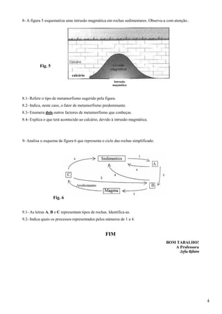 8- A figura 5 esquematiza uma intrusão magmática em rochas sedimentares. Observa-a com atenção..




           Fig. 5

                              calcário
                                                         Intrusão
                                                        magmática



8.1- Refere o tipo de metamorfismo sugerido pela figura.
8.2- Indica, neste caso, o fator de metamorfismo predominante.
8.3- Enumera dois outros factores de metamorfismo que conheças.
8.4- Explica o que terá acontecido ao calcário, devido à intrusão magmática.




9- Analisa o esquema da figura 6 que representa o ciclo das rochas simplificado.




                    Fig. 6


9.1- As letras A, B e C representam tipos de rochas. Identifica-as.
9.2- Indica quais os processos representados pelos números de 1 a 4.


                                                   FIM
                                                                                   BOM TABALHO!
                                                                                      A Professora
                                                                                        Sofia Ribeiro




                                                                                                        4
 