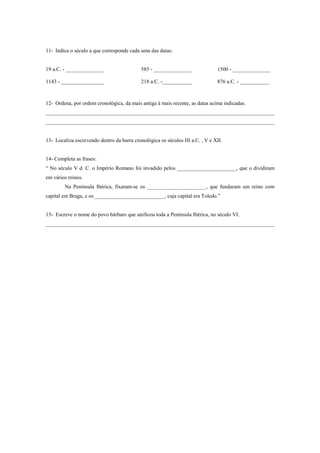 11- Indica o século a que corresponde cada uma das datas:


19 a.C. - ______________                    585 - ______________               1500 - ______________

1143 - ________________                     218 a.C. -___________              876 a.C. - ___________



12- Ordena, por ordem cronológica, da mais antiga à mais recente, as datas acima indicadas.
_____________________________________________________________________________________
_____________________________________________________________________________________


13- Localiza escrevendo dentro da barra cronológica os séculos III a.C. , V e XII.


14- Completa as frases:
“ No século V d. C. o Império Romano foi invadido pelos ______________________, que o dividiram
em vários reinos.
        Na Península Ibérica, fixaram-se os ______________________, que fundaram um reino com
capital em Braga, e os __________________________, cuja capital era Toledo.”


15- Escreve o nome do povo bárbaro que unificou toda a Península Ibérica, no século VI.
_____________________________________________________________________________________
 