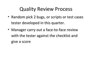 Quality Review Process
• Random pick 2 bugs, or scripts or test cases
tester developed in this quarter.
• Manager carry out a face-to-face review
with the tester against the checklist and
give a score
 