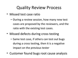 Quality Review Process
• Missed test case ratio
– During a review session, how many new test
cases are proposed by the reviewers, and the
ratio with the existing test cases.
• Missed defects during cross testing
– Same test case, if others can test out bugs
during a cross testing, then it is a negative
impact on the previous tester
• Customer found bugs root cause analysis
 