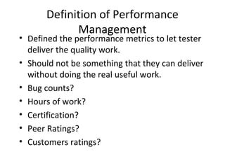 Definition of Performance
Management
• Defined the performance metrics to let tester
deliver the quality work.
• Should not be something that they can deliver
without doing the real useful work.
• Bug counts?
• Hours of work?
• Certification?
• Peer Ratings?
• Customers ratings?
 