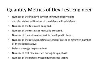 Quantity Metrics of Dev Test Engineer
• Number of the initiative (Under Minimum supervision)
• and also delivered Number of the defects + fixed defects
• Number of the test cases designed.
• Number of the test cases manually executed.
• Number of the automation scripts developed in lines. .
• Number of the review meetings attended/invited as reviewer, number
of the feedbacks gave
• Defects average response time
• Number of test cases missed during design phase
• Number of the defects missed during cross testing
 