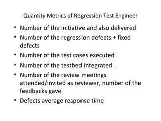 Quantity Metrics of Regression Test Engineer
• Number of the initiative and also delivered
• Number of the regression defects + fixed
defects
• Number of the test cases executed
• Number of the testbed integrated. .
• Number of the review meetings
attended/invited as reviewer, number of the
feedbacks gave
• Defects average response time
 