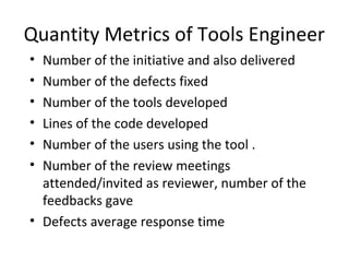 Quantity Metrics of Tools Engineer
• Number of the initiative and also delivered
• Number of the defects fixed
• Number of the tools developed
• Lines of the code developed
• Number of the users using the tool .
• Number of the review meetings
attended/invited as reviewer, number of the
feedbacks gave
• Defects average response time
 