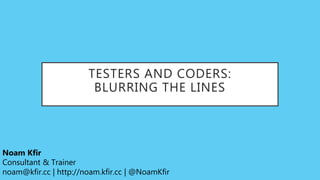 TESTERS AND CODERS:
BLURRING THE LINES
Noam Kfir
Consultant & Trainer
noam@kfir.cc | http://noam.kfir.cc | @NoamKfir
 