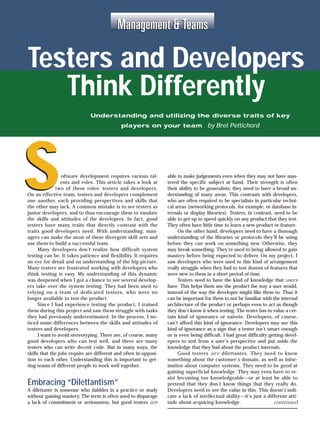 Management & Teams

     Testers and Developers
        Think Differently
                                   Understanding and utilizing the diverse traits of key
                                                  players on your team by Bret Pettichord




 S                     oftware development requires various tal-
                      ents and roles. This article takes a look at
                    two of these roles: testers and developers.
     On an effective team, testers and developers complement
     one another, each providing perspectives and skills that
     the other may lack. A common mistake is to see testers as
     junior developers, and to thus encourage them to emulate
     the skills and attitudes of the developers. In fact, good
                                                                          able to make judgements even when they may not have mas-
                                                                          tered the specific subject at hand. Their strength is often
                                                                          their ability to be generalists; they need to have a broad un-
                                                                          derstanding of many areas. This contrasts with developers,
                                                                          who are often required to be specialists in particular techni-
                                                                          cal areas (networking protocols, for example, or database in-
                                                                          ternals or display libraries). Testers, in contrast, need to be
                                                                          able to get up to speed quickly on any product that they test.
     testers have many traits that directly contrast with the             They often have little time to learn a new product or feature.
     traits good developers need. With understanding, man-                     On the other hand, developers need to have a thorough
     agers can make the most of these divergent skill sets and            understanding of the libraries or protocols they’ll be using
     use them to build a successful team.                                 before they can work on something new. Otherwise, they
           Many developers don’t realize how difficult system             may break something. They’re used to being allowed to gain
     testing can be. It takes patience and flexibility. It requires       mastery before being expected to deliver. On my project, I
     an eye for detail and an understanding of the big picture.           saw developers who were used to this kind of arrangement
     Many testers are frustrated working with developers who              really struggle when they had to test dozens of features that
     think testing is easy. My understanding of this dynamic              were new to them in a short period of time.
     was deepened when I got a chance to see several develop-                  Testers need to have the kind of knowledge that users
     ers take over the system testing. They had been used to              have. This helps them use the product the way a user would,
     relying on a team of dedicated testers, who were no                  instead of the way the developer might like them to. Thus it
     longer available to test the product.                                can be important for them to not be familiar with the internal
           Since I had experience testing the product, I trained          architecture of the product or perhaps even to act as though
     them during this project and saw them struggle with tasks            they don’t know it when testing. The tester has to value a cer-
     they had previously underestimated. In the process, I no-            tain kind of ignorance or naivete. Developers, of course,
     ticed some differences between the skills and attitudes of           can’t afford this kind of ignorance. Developers may see this
     testers and developers.                                              kind of ignorance as a sign that a tester isn’t smart enough
           I want to avoid stereotyping. There are, of course, many       or is even being difficult. I had great difficulty getting devel-
     good developers who can test well, and there are many                opers to test from a user’s perspective and put aside the
     testers who can write decent code. But in many ways, the             knowledge that they had about the product internals.
     skills that the jobs require are different and often in opposi-           Good testers are dilettantes. They need to know
     tion to each other. Understanding this is important to get-          something about the customer’s domain, as well as infor-
     ting teams of different people to work well together.                mation about computer systems. They need to be good at
                                                                          gaining superficial knowledge. They may even have to re-
                                                                          sist becoming too knowledgeable—or at least be able to
     Embracing “Dilettantism”                                             pretend that they don’t know things that they really do.
     A dilettante is someone who dabbles in a practice or study           Developers need to see the value in this. This doesn’t indi-
     without gaining mastery. The term is often used to disparage         cate a lack of intellectual ability—it’s just a different atti-
     a lack of commitment or seriousness, but good testers are            tude about acquiring knowledge.                      continued

42
      www.stqemagazine.com                           Software Testing & Quality Engineering                           Januar y/Februar y 2000
 