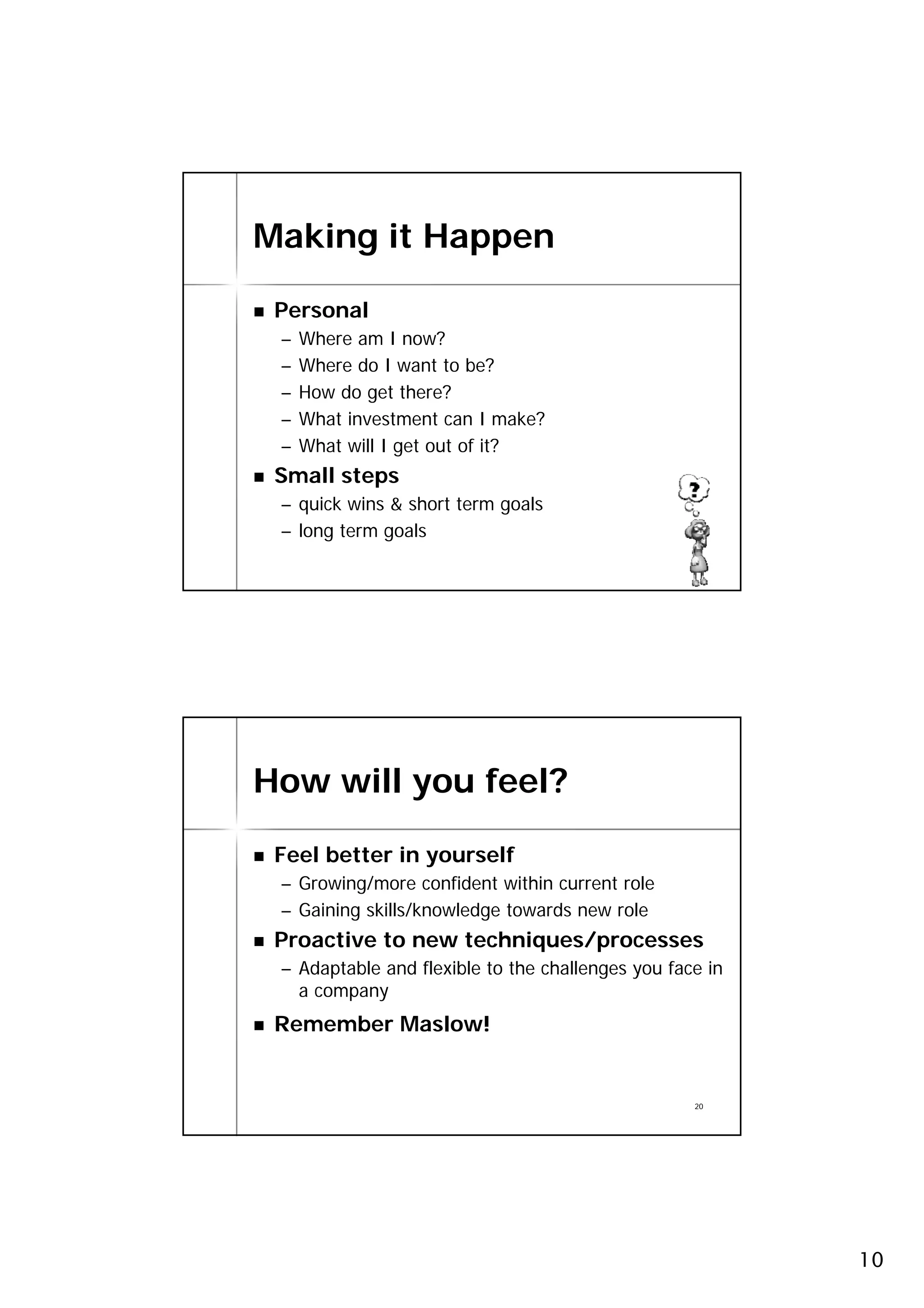 Making it Happen

 Personal
 –   Where am I now?
 –   Where do I want to be?
 –   How do get there?
 –   What investment can I make?
 –   What will I get out of it?
 Small steps
 – quick wins & short term goals
 – long term goals
                                                   19




How will you feel?

 Feel better in yourself
 – Growing/more confident within current role
 – Gaining skills/knowledge towards new role
 Proactive to new techniques/processes
 – Adaptable and flexible to the challenges you face in
   a company
 Remember Maslow!


                                                   20




                                                          10
 