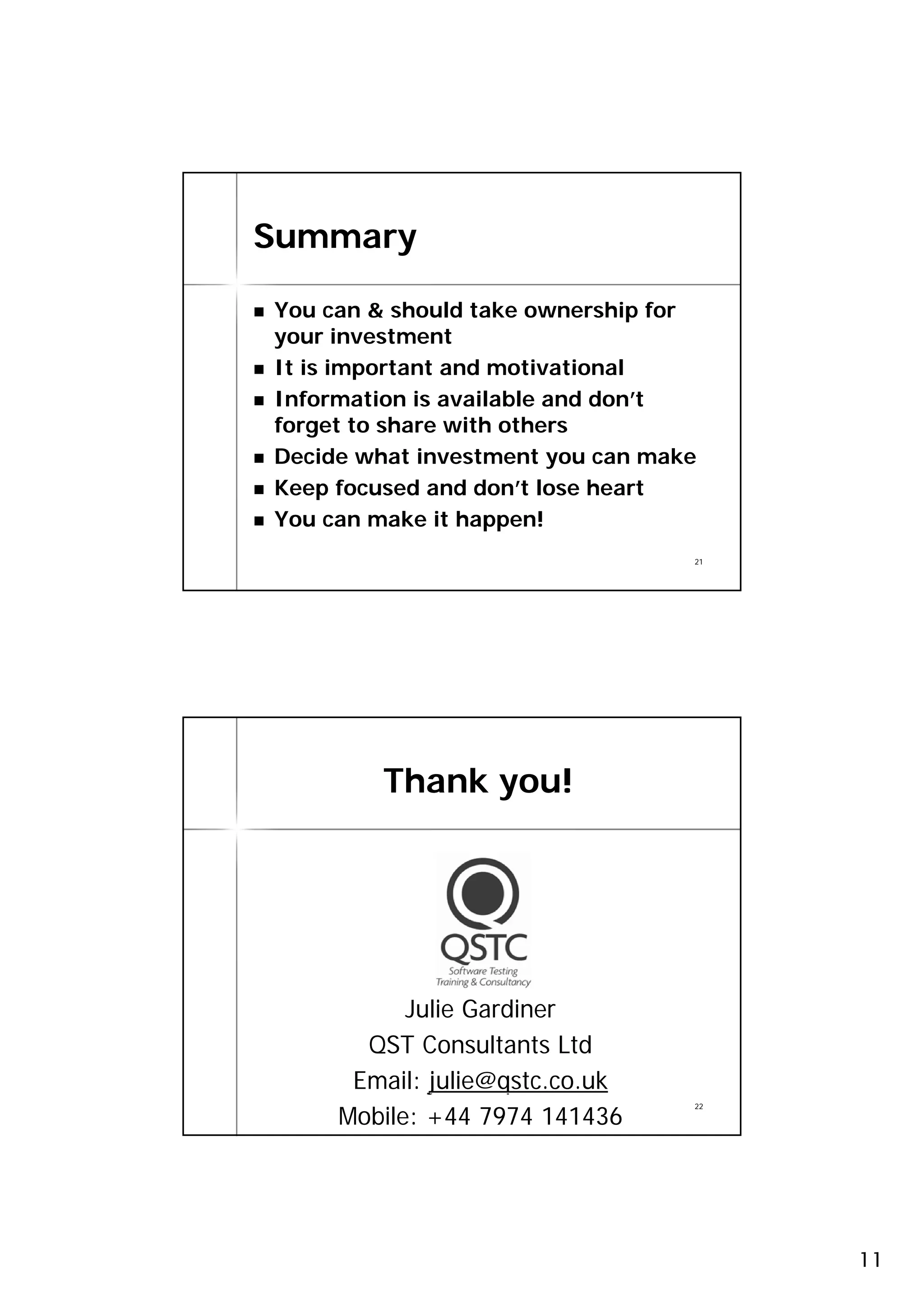 Summary

You can & should take ownership for
your investment
It is important and motivational
Information is available and don’t
forget to share with others
Decide what investment you can make
Keep focused and don’t lose heart
You can make it happen!
                                  21




         Thank you!




           Julie Gardiner
       QST Consultants Ltd
      Email: julie@qstc.co.uk
     Mobile: +44 7974 141436
                                  22




                                       11
 