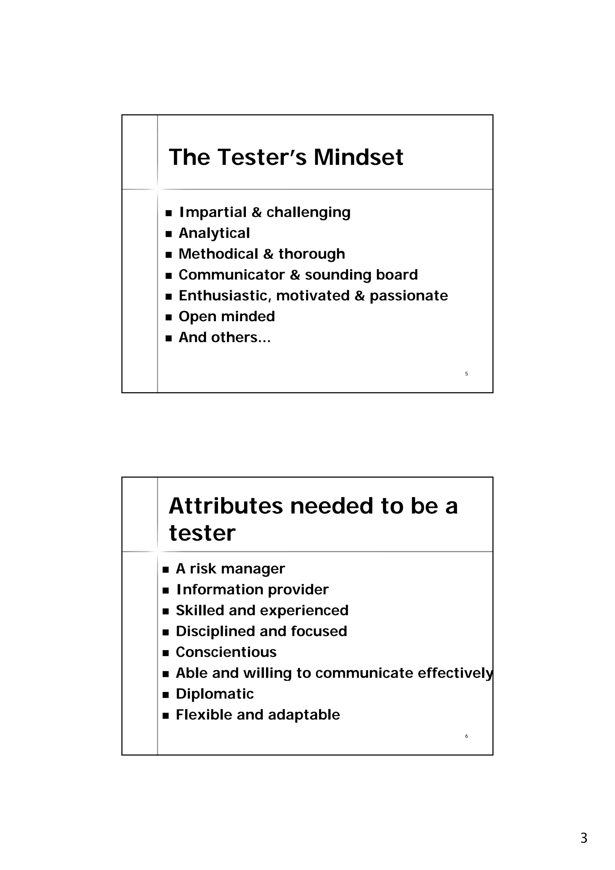 The Tester’s Mindset

Impartial & challenging
Analytical
Methodical & thorough
Communicator & sounding board
Enthusiastic, motivated & passionate
Open minded
And others...

                                       5




Attributes needed to be a
tester
A risk manager
Information provider
Skilled and experienced
Disciplined and focused
Conscientious
Able and willing to communicate effectively
Diplomatic
Flexible and adaptable
                                       6




                                              3
 