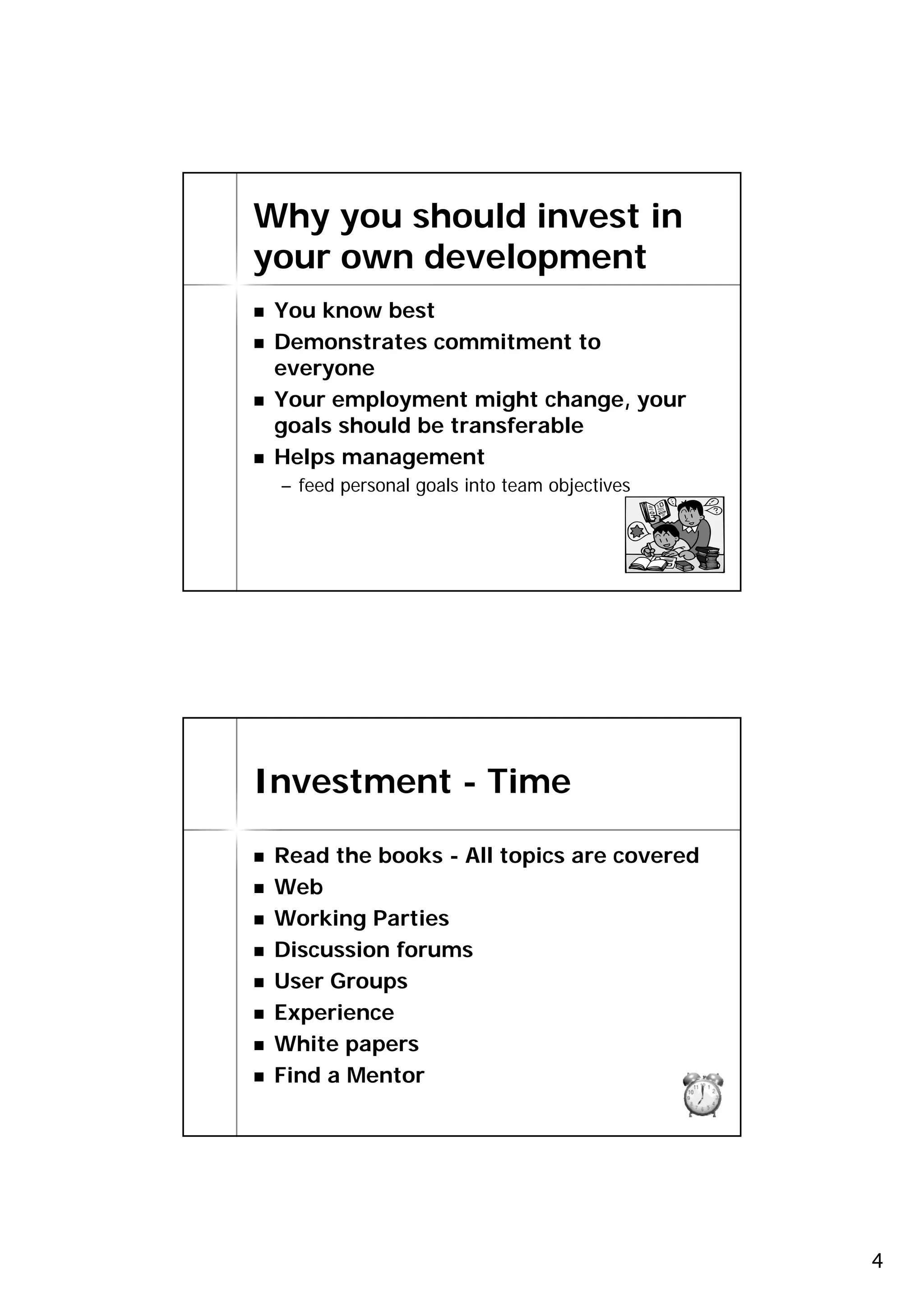 Why you should invest in
your own development
 You know best
 Demonstrates commitment to
 everyone
 Your employment might change, your
 goals should be transferable
 Helps management
 – feed personal goals into team objectives


                                              7




Investment - Time

 Read the books - All topics are covered
 Web
 Working Parties
 Discussion forums
 User Groups
 Experience
 White papers
 Find a Mentor
                                              8




                                                  4
 