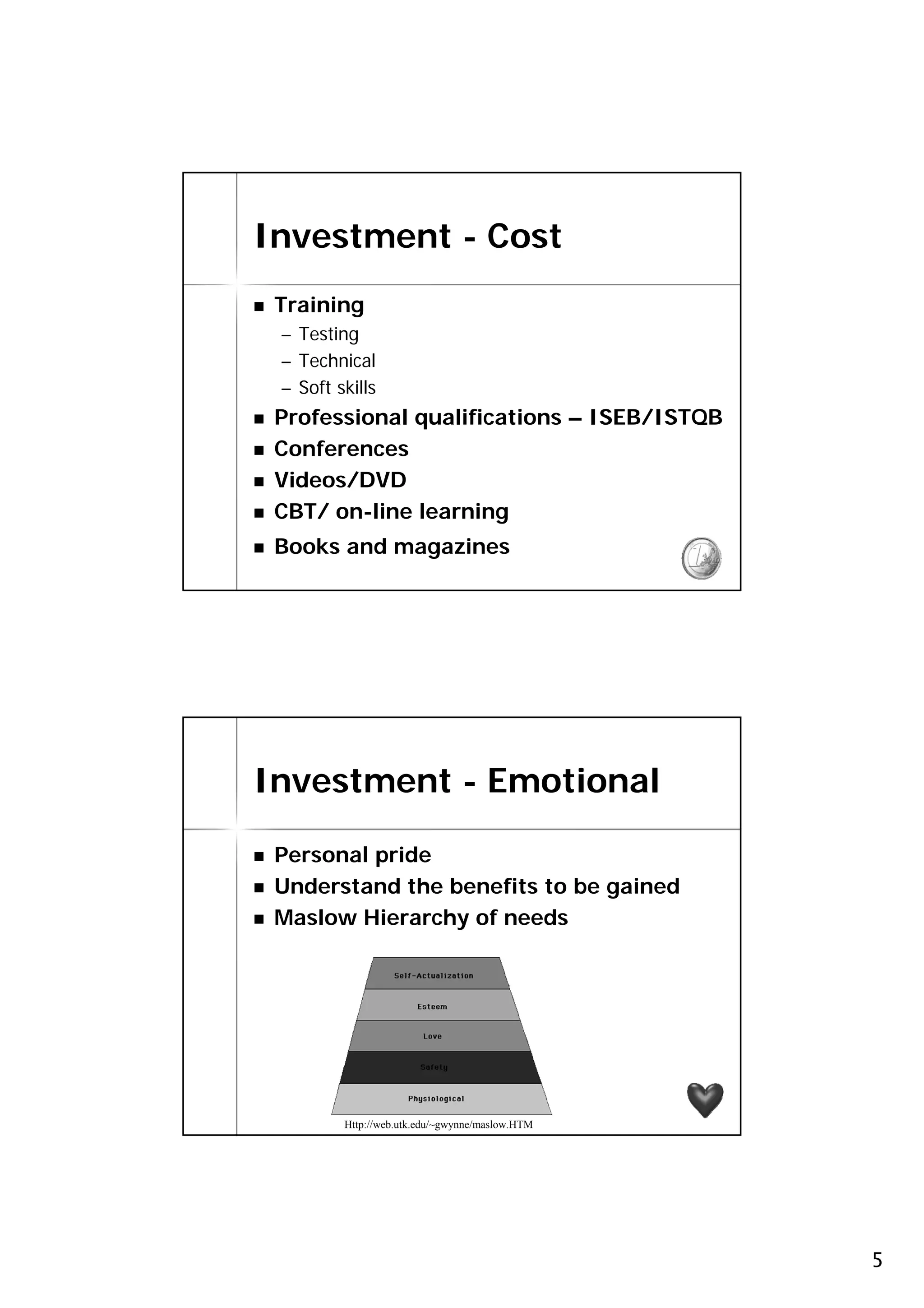 Investment - Cost
 Training
 – Testing
 – Technical
 – Soft skills
 Professional qualifications – ISEB/ISTQB
 Conferences
 Videos/DVD
 CBT/ on-line learning
 Books and magazines                             9




Investment - Emotional

 Personal pride
 Understand the benefits to be gained
 Maslow Hierarchy of needs




                                                 10

         Http://web.utk.edu/~gwynne/maslow.HTM




                                                      5
 