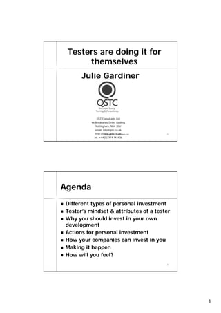 Testers are doing it for
      themselves
      Julie Gardiner




              QST Consultants Ltd
          46 Brooklands Drive, Gedling
             Nottingham, NG4 3GU
             email: info@qstc.co.uk
             http://www.qstc.co.uk
                  © Copyright QST Consultants Ltd   1
            tel: +44(0)7974 141436




Agenda
Different types of personal investment
Tester’s mindset & attributes of a tester
Why you should invest in your own
development
Actions for personal investment
How your companies can invest in you
Making it happen
How will you feel?
                                                    2




                                                        1
 