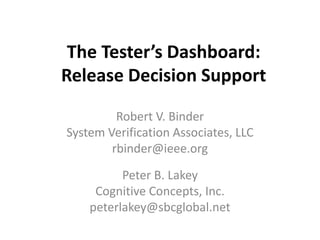 The Tester’s Dashboard:
Release Decision Support

         Robert V. Binder
System Verification Associates, LLC
        rbinder@ieee.org
          Peter B. Lakey
     Cognitive Concepts, Inc.
    peterlakey@sbcglobal.net
 