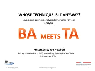 WHOSE TECHNIQUE IS IT ANYWAY?
                     Leveraging business analysis deliverables for test
                                         analysis




                                Presented by Joe Newbert
                Testing Interest Group (TIG) Networking Evening in Cape Town
                                       10 November, 2009




10 November, 2009                     www.businesschange.co.za                 1
 