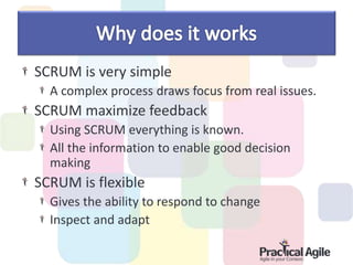 SCRUM is very simple
A complex process draws focus from real issues.
SCRUM maximize feedback
Using SCRUM everything is known.
All the information to enable good decision
making
SCRUM is flexible
Gives the ability to respond to change
Inspect and adapt
 