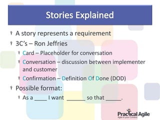 A story represents a requirement
3C’s – Ron Jeffries
Card – Placeholder for conversation
Conversation – discussion between implementer
and customer
Confirmation – Definition Of Done (DOD)
Possible format:
As a ____ I want ______ so that _____.
 