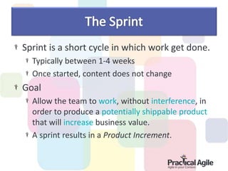 Sprint is a short cycle in which work get done.
Typically between 1-4 weeks
Once started, content does not change
Goal
Allow the team to work, without interference, in
order to produce a potentially shippable product
that will increase business value.
A sprint results in a Product Increment.
 