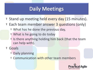 Stand up meeting held every day (15 minutes).
Each team member answer 3 questions (only)
What has he done the previous day,
What is he going to do today
Is there anything holding him back (that the team
can help with).
Goals
Daily planning
Communication with other team members
 