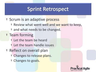 Scrum is an adaptive process
Review what went well and we want to keep,
and what needs to be changed.
Team forming
Let the team be heard
Let the team handle issues
Reflect on overall plan
Changes to release plans.
Changes to goals.
 