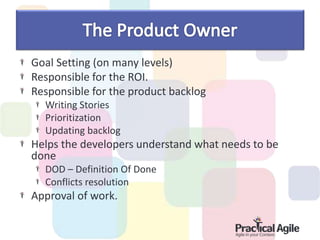 Goal Setting (on many levels)
Responsible for the ROI.
Responsible for the product backlog
Writing Stories
Prioritization
Updating backlog
Helps the developers understand what needs to be
done
DOD – Definition Of Done
Conflicts resolution
Approval of work.
 