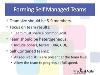 Team size should be 5-9 members.
Focus on team results:
• Team must share a common goal.
Team should be heterogeneous:
• Include coders, testers, DBA, GUI,…
Self Contained teams:
• All required skills are present at the team level.
• Allow the team to progress at full speed.
 