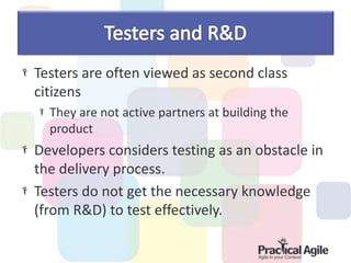 Testers are often viewed as second class
citizens
They are not active partners at building the
product
Developers considers testing as an obstacle in
the delivery process.
Testers do not get the necessary knowledge
(from R&D) to test effectively.
 