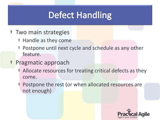 Two main strategies
Handle as they come
Postpone until next cycle and schedule as any other
feature.
Pragmatic approach
Allocate resources for treating critical defects as they
come.
Postpone the rest (or when allocated resources are
not enough)
 