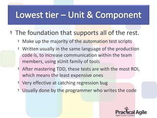 The foundation that supports all of the rest.
Make up the majority of the automation test scripts
Written usually in the same language of the production
code is, to increase communication within the team
members, using xUnit family of tools
After mastering TDD, these tests are with the most ROI,
which means the least expensive ones
Very effective at catching regression bug
Usually done by the programmer who writes the code
 