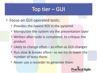 Focus on GUI operated tests:
Provides the lowest ROI in the pyramid
Manipulate the system via the presentation layer
Written after code is completed, to critique the
product
Likely to change often – as often as GUI changes
Run slow & breaks often– so we try to lower the
number of tests there.
Never use a recorder to generate them
 