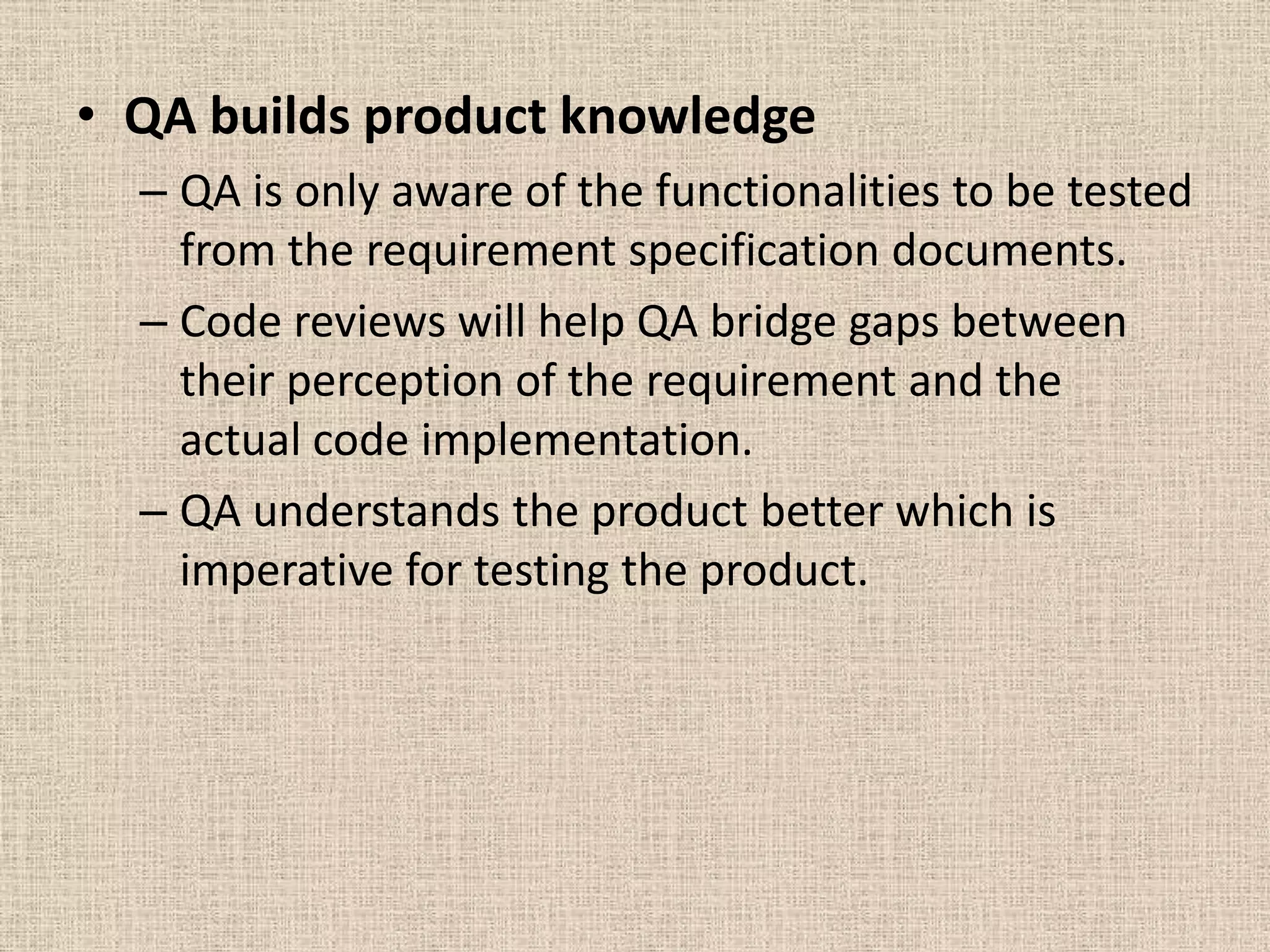 • QA builds product knowledge
  – QA is only aware of the functionalities to be tested
    from the requirement specification documents.
  – Code reviews will help QA bridge gaps between
    their perception of the requirement and the
    actual code implementation.
  – QA understands the product better which is
    imperative for testing the product.
 