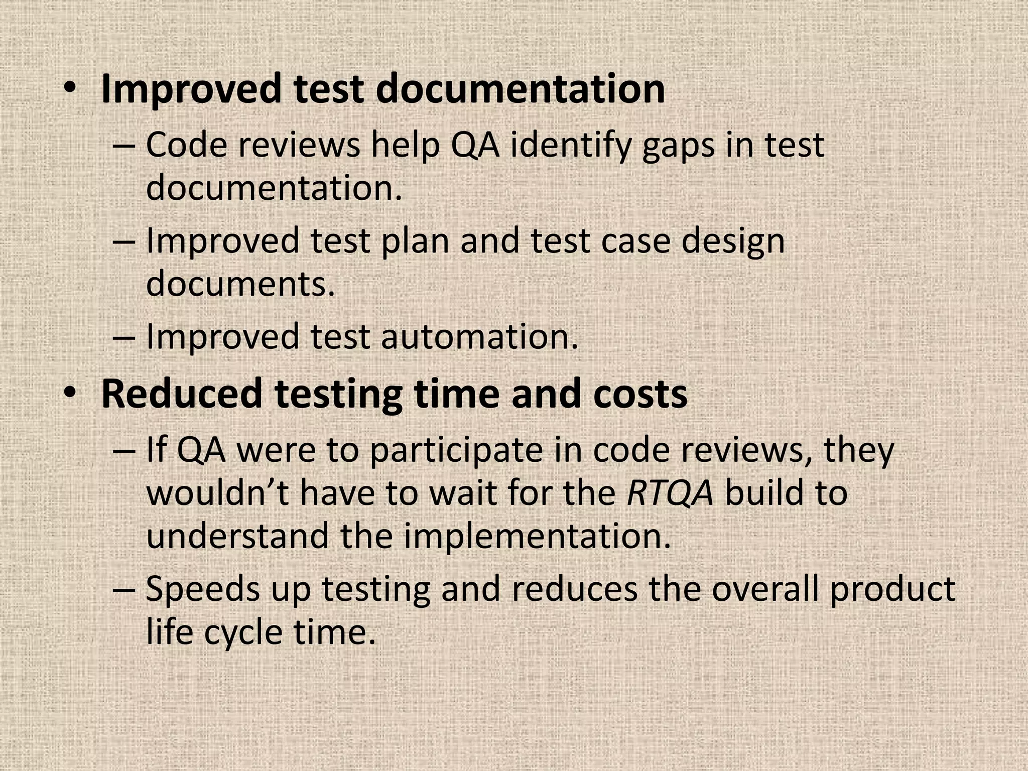 • Improved test documentation
  – Code reviews help QA identify gaps in test
    documentation.
  – Improved test plan and test case design
    documents.
  – Improved test automation.
• Reduced testing time and costs
  – If QA were to participate in code reviews, they
    wouldn’t have to wait for the RTQA build to
    understand the implementation.
  – Speeds up testing and reduces the overall product
    life cycle time.
 