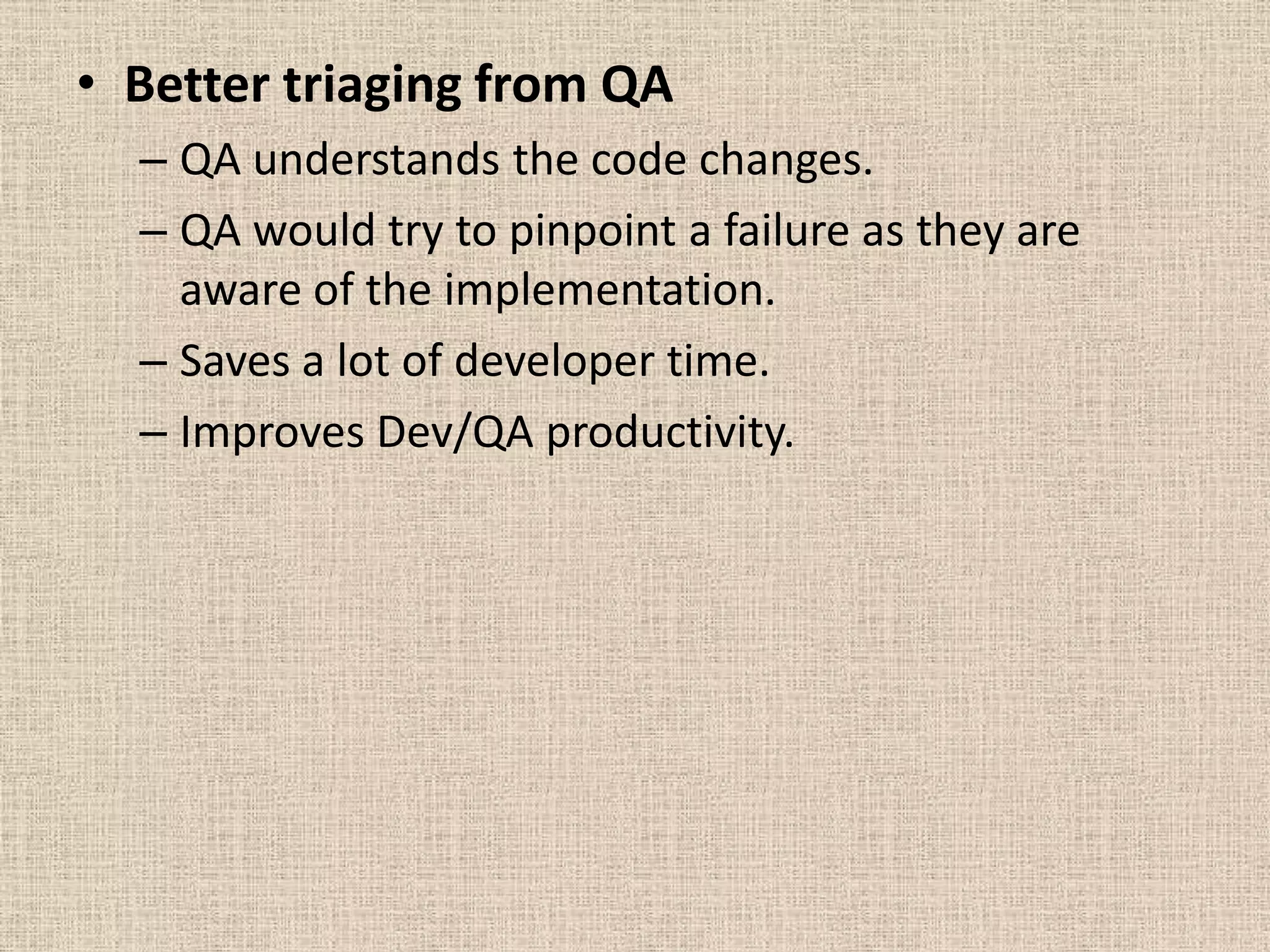 • Better triaging from QA
  – QA understands the code changes.
  – QA would try to pinpoint a failure as they are
    aware of the implementation.
  – Saves a lot of developer time.
  – Improves Dev/QA productivity.
 
