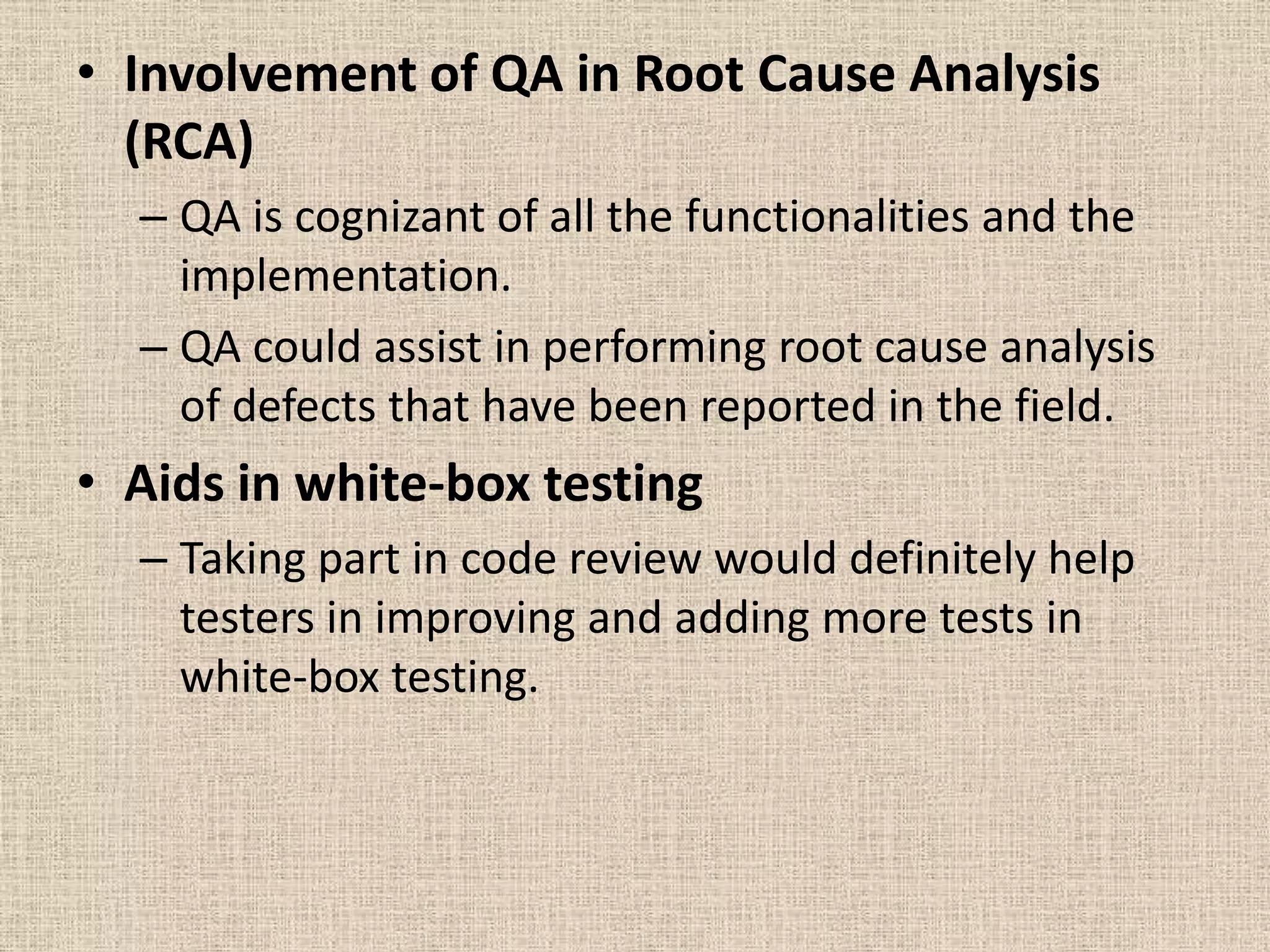 • Involvement of QA in Root Cause Analysis
  (RCA)
  – QA is cognizant of all the functionalities and the
    implementation.
  – QA could assist in performing root cause analysis
    of defects that have been reported in the field.
• Aids in white-box testing
  – Taking part in code review would definitely help
    testers in improving and adding more tests in
    white-box testing.
 