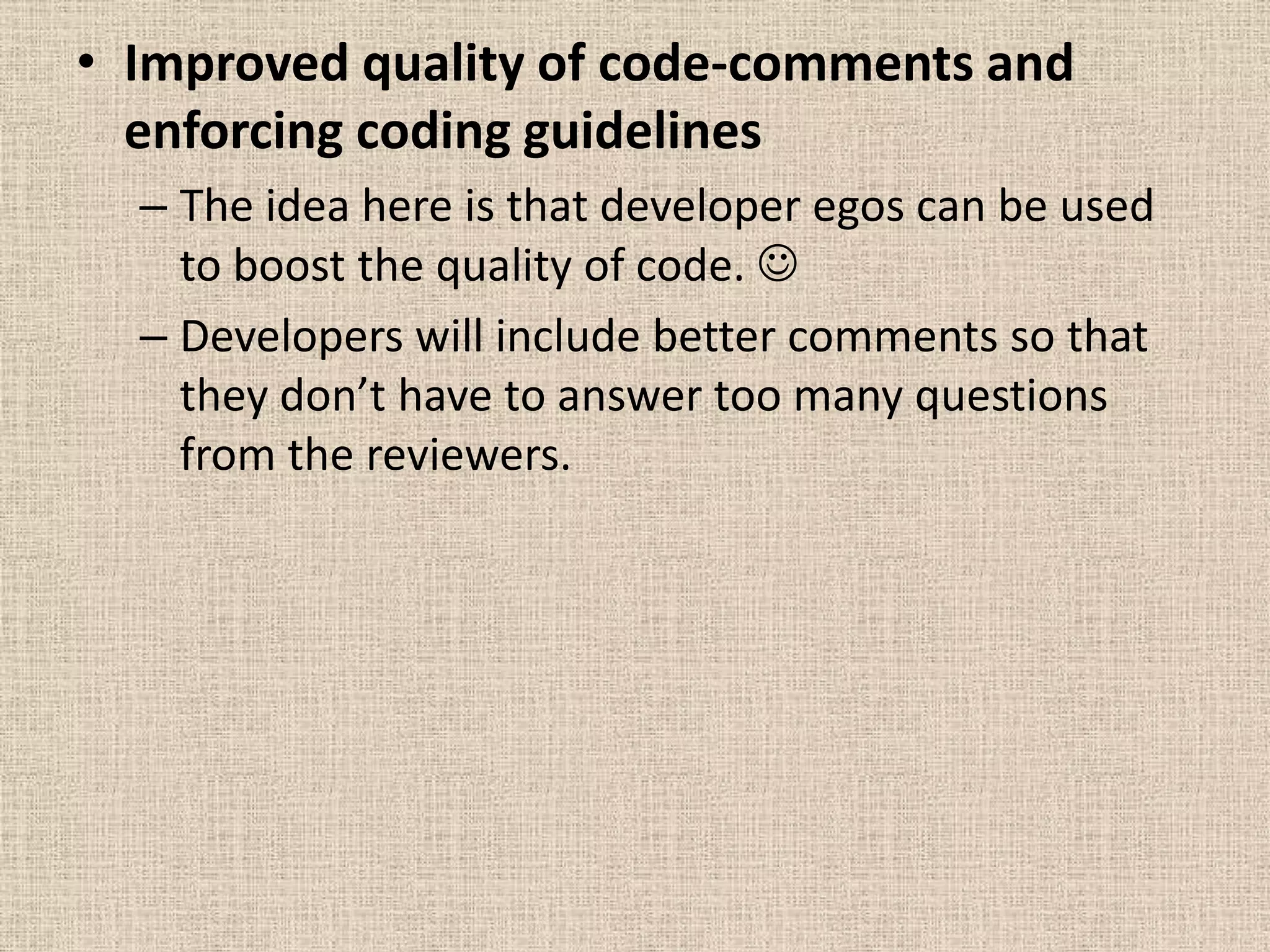 • Improved quality of code-comments and
  enforcing coding guidelines
  – The idea here is that developer egos can be used
    to boost the quality of code. 
  – Developers will include better comments so that
    they don’t have to answer too many questions
    from the reviewers.
 