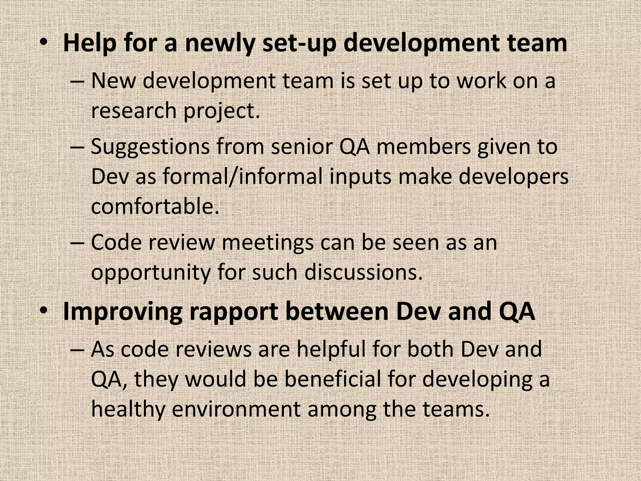 • Help for a newly set-up development team
  – New development team is set up to work on a
    research project.
  – Suggestions from senior QA members given to
    Dev as formal/informal inputs make developers
    comfortable.
  – Code review meetings can be seen as an
    opportunity for such discussions.
• Improving rapport between Dev and QA
  – As code reviews are helpful for both Dev and
    QA, they would be beneficial for developing a
    healthy environment among the teams.
 