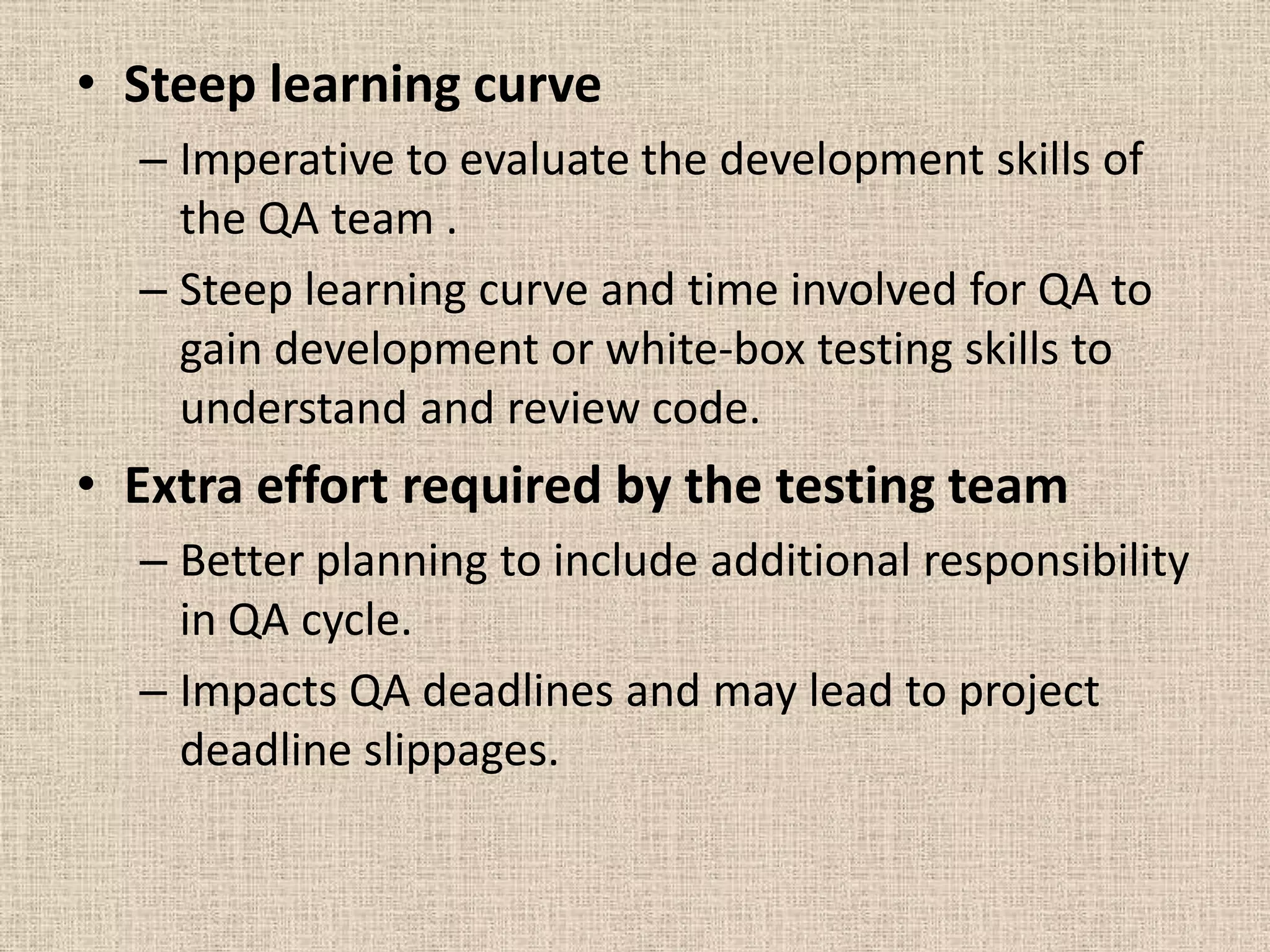 • Steep learning curve
  – Imperative to evaluate the development skills of
    the QA team .
  – Steep learning curve and time involved for QA to
    gain development or white-box testing skills to
    understand and review code.
• Extra effort required by the testing team
  – Better planning to include additional responsibility
    in QA cycle.
  – Impacts QA deadlines and may lead to project
    deadline slippages.
 