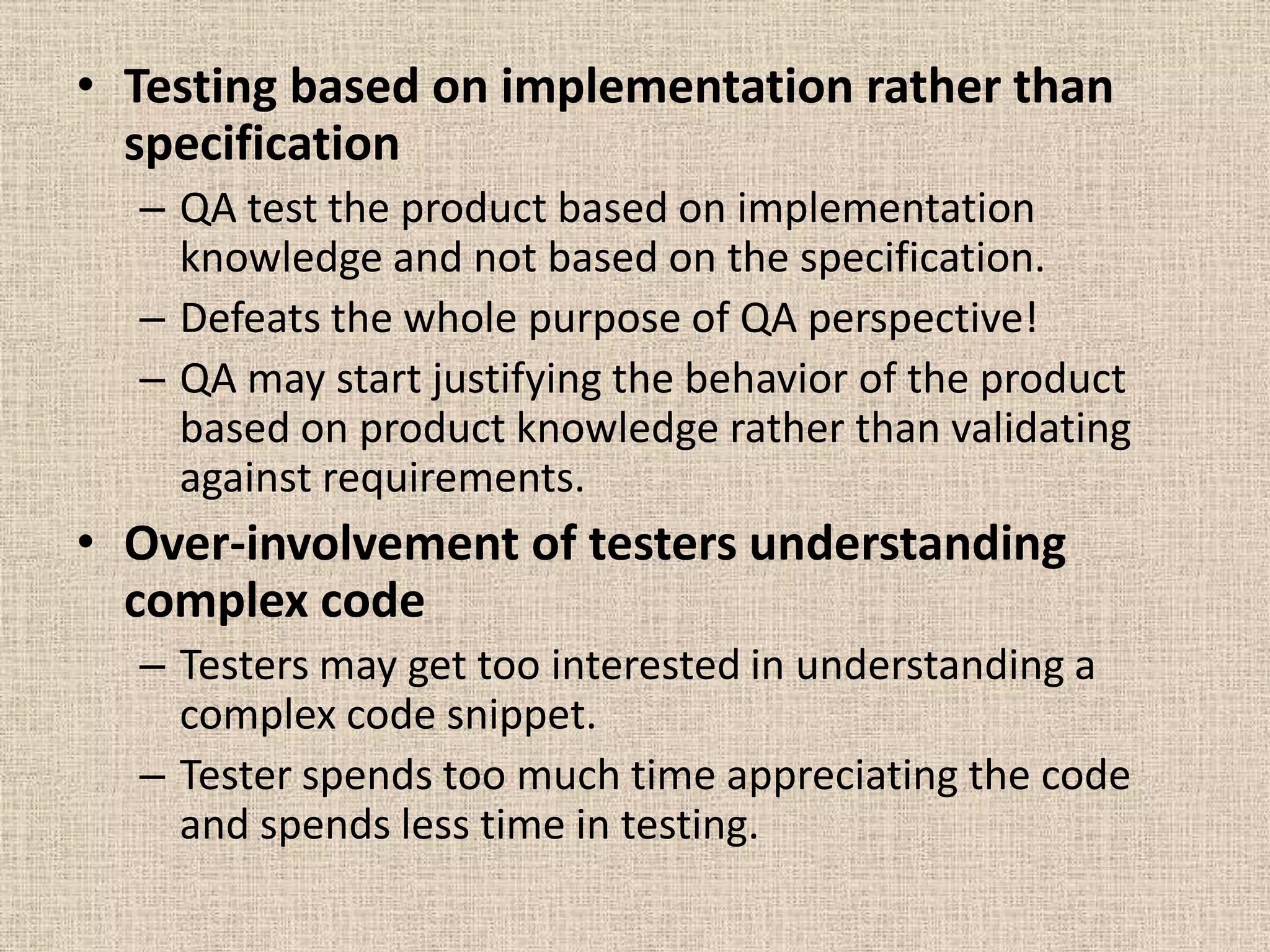 • Testing based on implementation rather than
  specification
  – QA test the product based on implementation
    knowledge and not based on the specification.
  – Defeats the whole purpose of QA perspective!
  – QA may start justifying the behavior of the product
    based on product knowledge rather than validating
    against requirements.
• Over-involvement of testers understanding
  complex code
  – Testers may get too interested in understanding a
    complex code snippet.
  – Tester spends too much time appreciating the code
    and spends less time in testing.
 