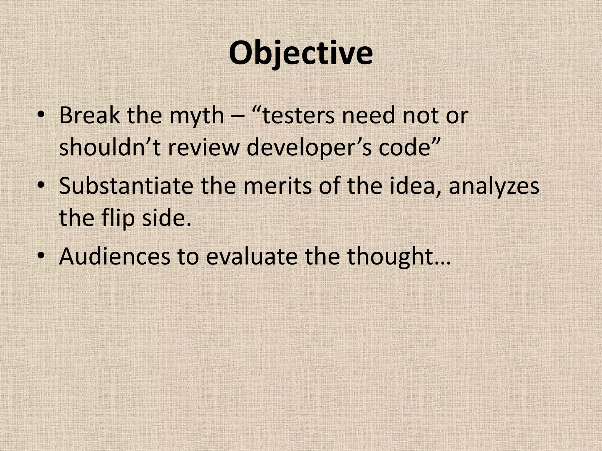 Objective
• Break the myth – “testers need not or
  shouldn’t review developer’s code”
• Substantiate the merits of the idea, analyzes
  the flip side.
• Audiences to evaluate the thought…
 