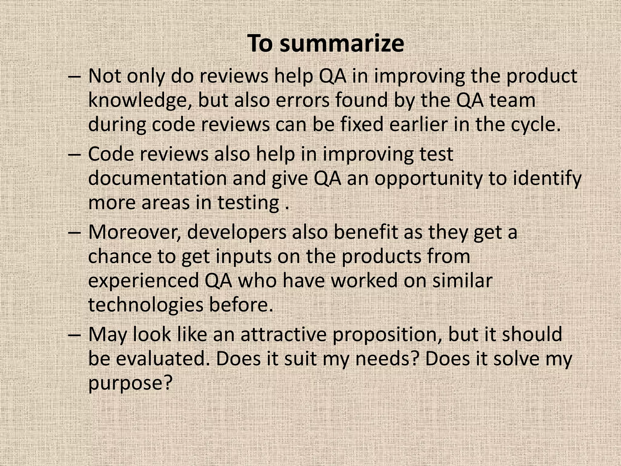 To summarize
– Not only do reviews help QA in improving the product
  knowledge, but also errors found by the QA team
  during code reviews can be fixed earlier in the cycle.
– Code reviews also help in improving test
  documentation and give QA an opportunity to identify
  more areas in testing .
– Moreover, developers also benefit as they get a
  chance to get inputs on the products from
  experienced QA who have worked on similar
  technologies before.
– May look like an attractive proposition, but it should
  be evaluated. Does it suit my needs? Does it solve my
  purpose?
 