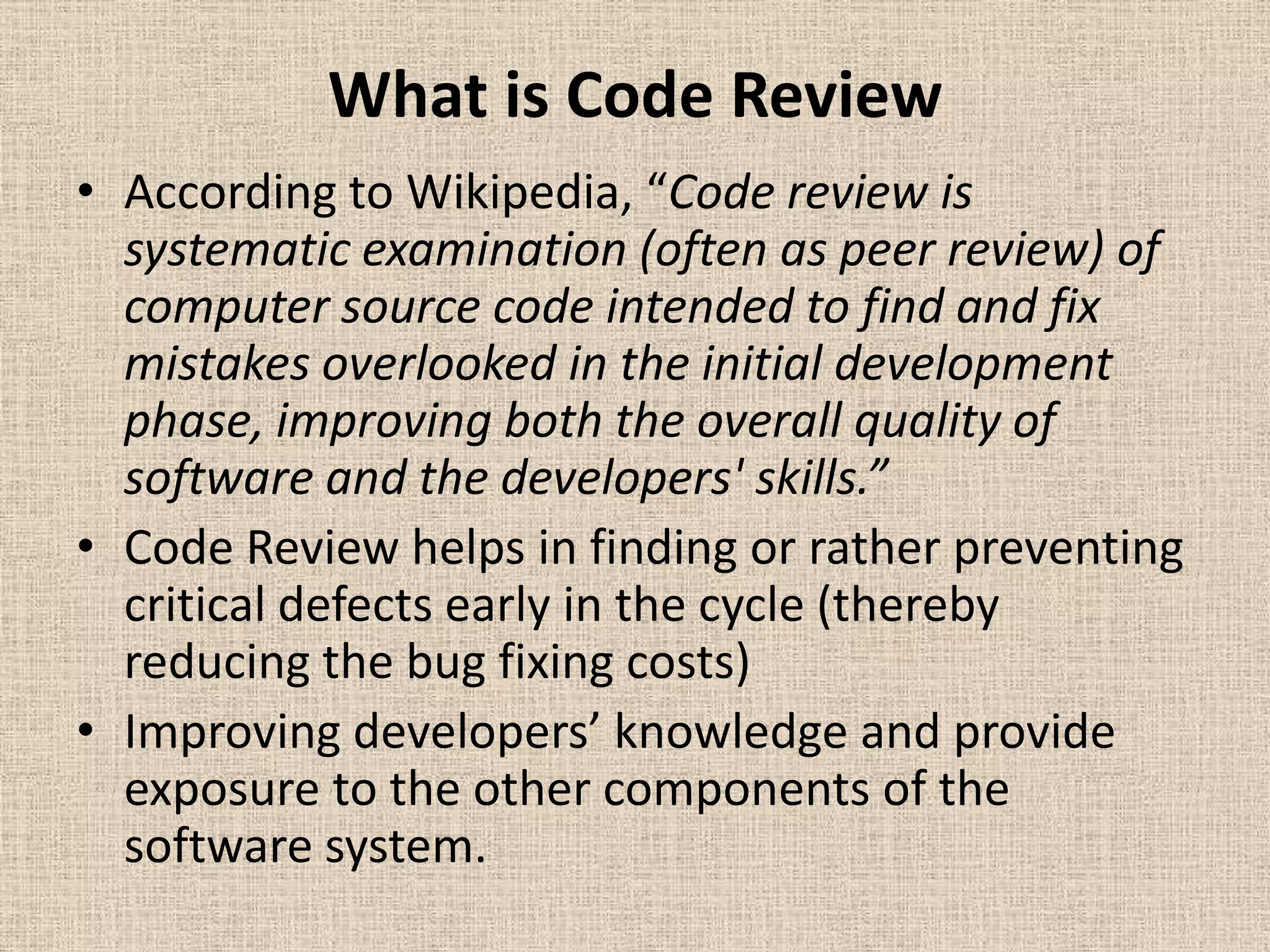 What is Code Review
• According to Wikipedia, “Code review is
  systematic examination (often as peer review) of
  computer source code intended to find and fix
  mistakes overlooked in the initial development
  phase, improving both the overall quality of
  software and the developers' skills.”
• Code Review helps in finding or rather preventing
  critical defects early in the cycle (thereby
  reducing the bug fixing costs)
• Improving developers’ knowledge and provide
  exposure to the other components of the
  software system.
 