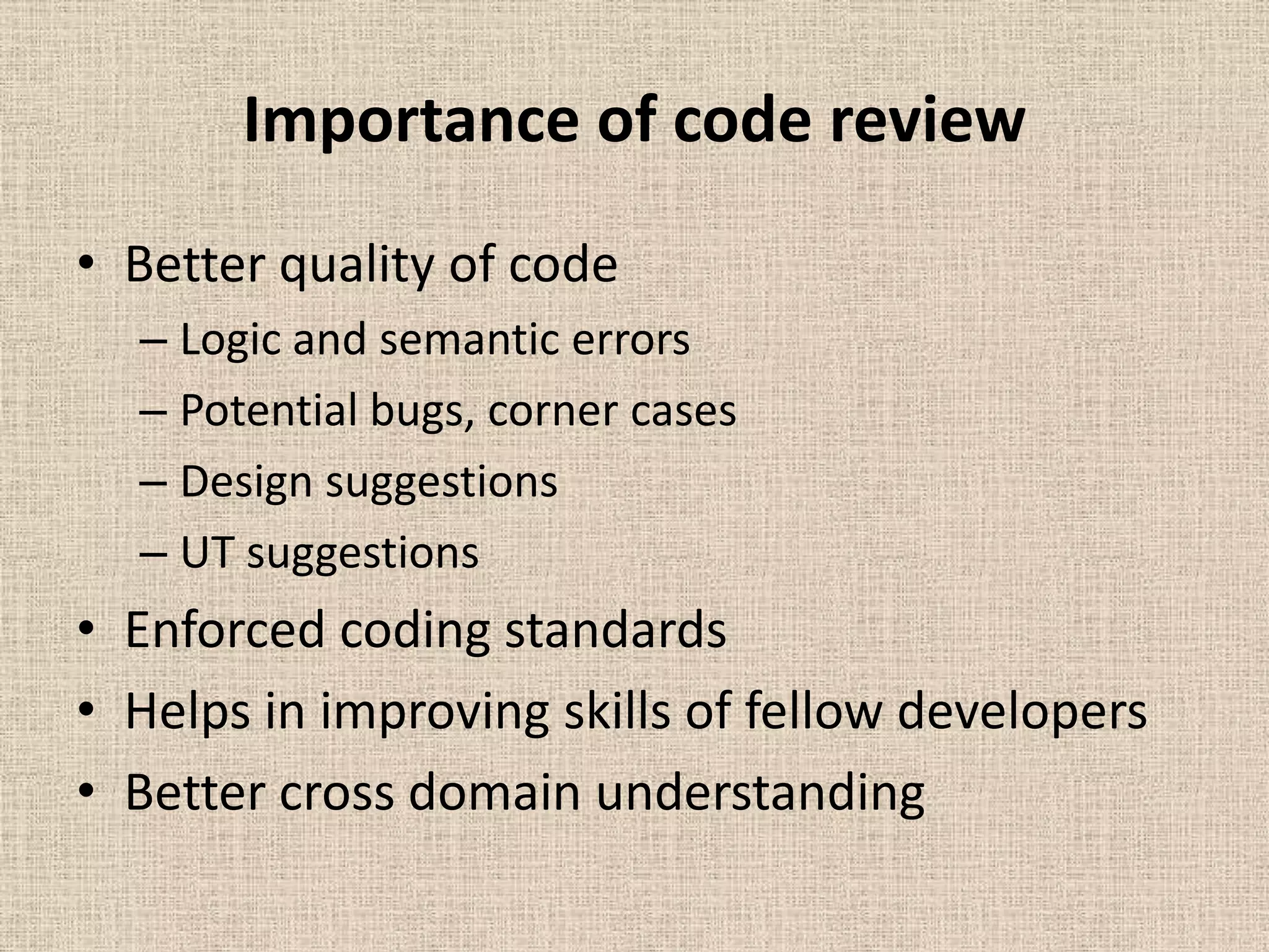 Importance of code review
• Better quality of code
  – Logic and semantic errors
  – Potential bugs, corner cases
  – Design suggestions
  – UT suggestions
• Enforced coding standards
• Helps in improving skills of fellow developers
• Better cross domain understanding
 