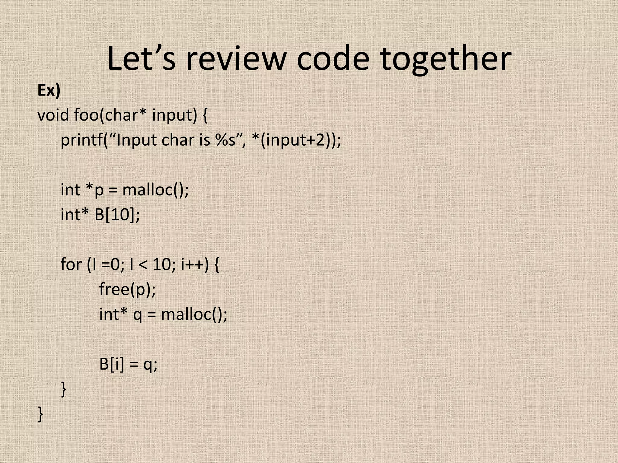 Let’s review code together
Ex)
void foo(char* input) {
   printf(“Input char is %s”, *(input+2));

    int *p = malloc();
    int* B[10];

    for (I =0; I < 10; i++) {
          free(p);
          int* q = malloc();

         B[i] = q;
    }
}
 