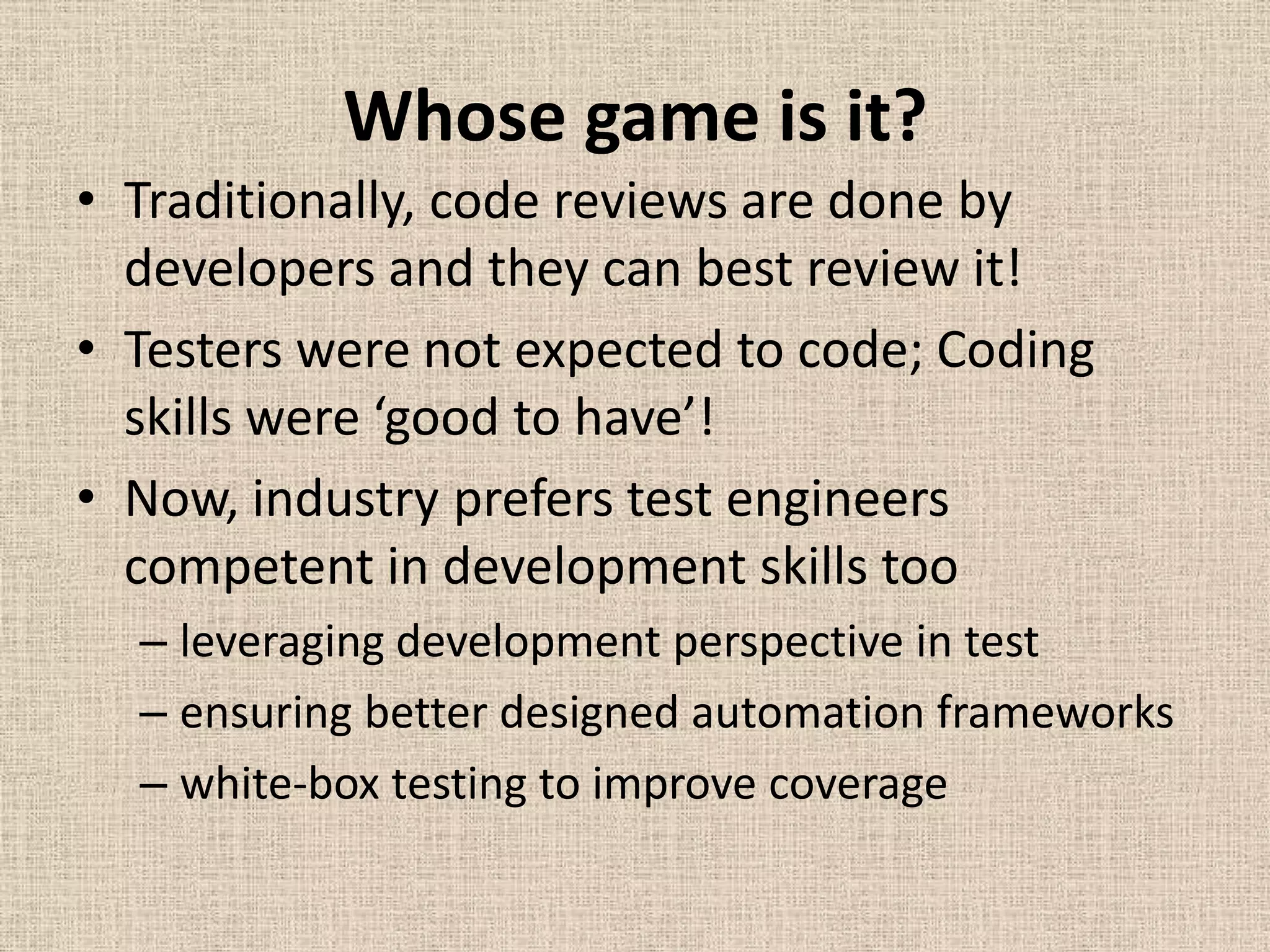 Whose game is it?
• Traditionally, code reviews are done by
  developers and they can best review it!
• Testers were not expected to code; Coding
  skills were ‘good to have’!
• Now, industry prefers test engineers
  competent in development skills too
  – leveraging development perspective in test
  – ensuring better designed automation frameworks
  – white-box testing to improve coverage
 