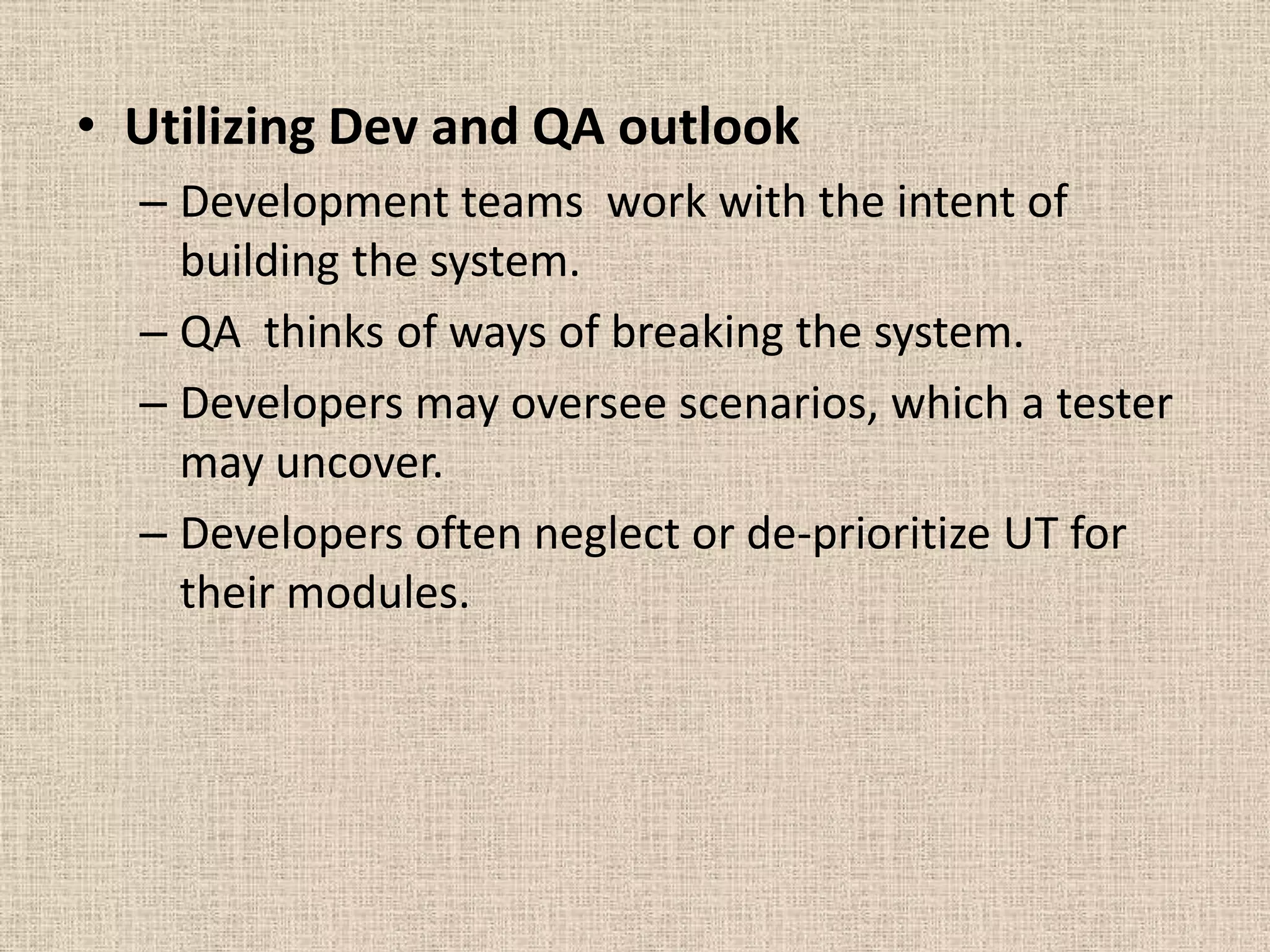 • Utilizing Dev and QA outlook
  – Development teams work with the intent of
    building the system.
  – QA thinks of ways of breaking the system.
  – Developers may oversee scenarios, which a tester
    may uncover.
  – Developers often neglect or de-prioritize UT for
    their modules.
 