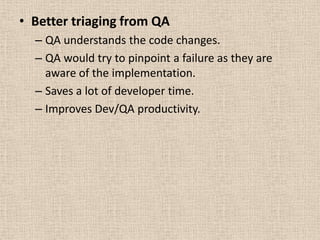 • Better triaging from QA
  – QA understands the code changes.
  – QA would try to pinpoint a failure as they are
    aware of the implementation.
  – Saves a lot of developer time.
  – Improves Dev/QA productivity.
 