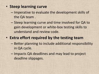 • Steep learning curve
  – Imperative to evaluate the development skills of
    the QA team .
  – Steep learning curve and time involved for QA to
    gain development or white-box testing skills to
    understand and review code.
• Extra effort required by the testing team
  – Better planning to include additional responsibility
    in QA cycle.
  – Impacts QA deadlines and may lead to project
    deadline slippages.
 