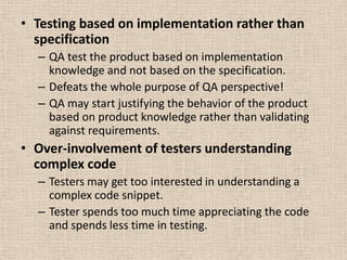 • Testing based on implementation rather than
  specification
  – QA test the product based on implementation
    knowledge and not based on the specification.
  – Defeats the whole purpose of QA perspective!
  – QA may start justifying the behavior of the product
    based on product knowledge rather than validating
    against requirements.
• Over-involvement of testers understanding
  complex code
  – Testers may get too interested in understanding a
    complex code snippet.
  – Tester spends too much time appreciating the code
    and spends less time in testing.
 