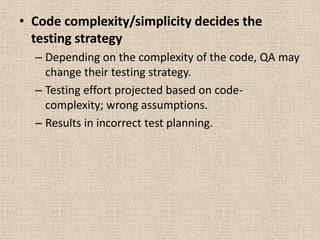 • Code complexity/simplicity decides the
  testing strategy
  – Depending on the complexity of the code, QA may
    change their testing strategy.
  – Testing effort projected based on code-
    complexity; wrong assumptions.
  – Results in incorrect test planning.
 
