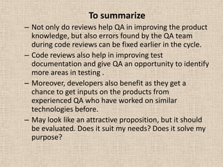 To summarize
– Not only do reviews help QA in improving the product
  knowledge, but also errors found by the QA team
  during code reviews can be fixed earlier in the cycle.
– Code reviews also help in improving test
  documentation and give QA an opportunity to identify
  more areas in testing .
– Moreover, developers also benefit as they get a
  chance to get inputs on the products from
  experienced QA who have worked on similar
  technologies before.
– May look like an attractive proposition, but it should
  be evaluated. Does it suit my needs? Does it solve my
  purpose?
 